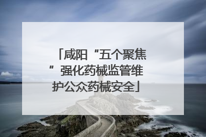 咸阳“五个聚焦”强化药械监管维护公众药械安全