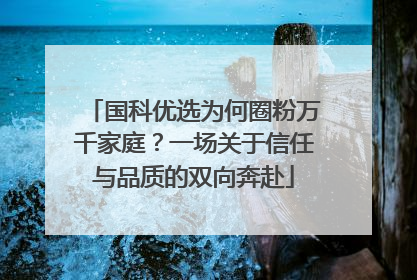 国科优选为何圈粉万千家庭？一场关于信任与品质的双向奔赴