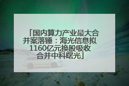 国内算力产业最大合并案落锤：海光信息拟1160亿元换股吸收合并中科曙光