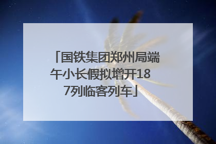 国铁集团郑州局端午小长假拟增开187列临客列车