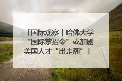 国际观察｜哈佛大学“国际禁招令”或加剧美国人才“出走潮”
