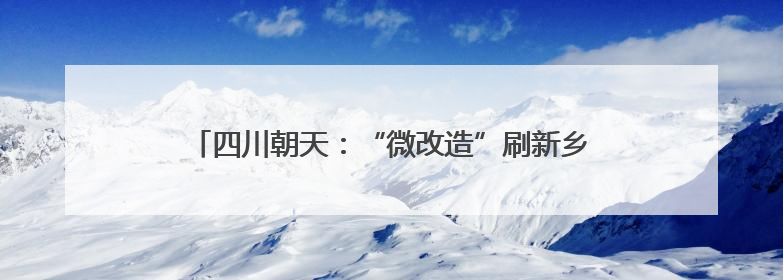 四川朝天：“微改造”刷新乡村颜值 绘就宜居宜游新图景