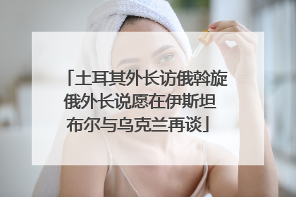 土耳其外长访俄斡旋 俄外长说愿在伊斯坦布尔与乌克兰再谈