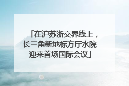 在沪苏浙交界线上，长三角新地标方厅水院迎来首场国际会议