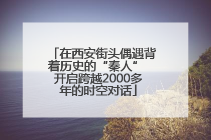 在西安街头偶遇背着历史的“秦人” 开启跨越2000多年的时空对话