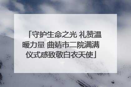 守护生命之光 礼赞温暖力量 曲靖市二院满满仪式感致敬白衣天使