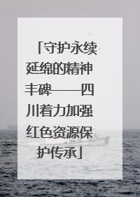 守护永续延绵的精神丰碑——四川着力加强红色资源保护传承