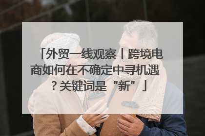 外贸一线观察丨跨境电商如何在不确定中寻机遇？关键词是“新”