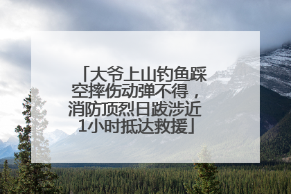 大爷上山钓鱼踩空摔伤动弹不得，消防顶烈日跋涉近1小时抵达救援