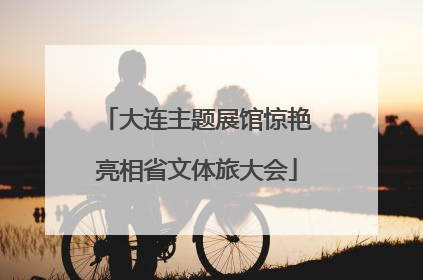 大连主题展馆惊艳亮相省文体旅大会