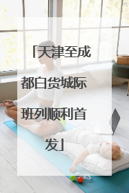 天津至成都白货城际班列顺利首发