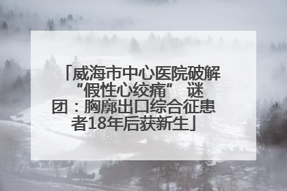 威海市中心医院破解 “假性心绞痛” 谜团：胸廓出口综合征患者18年后获新生