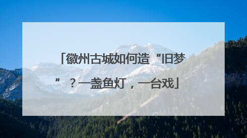 徽州古城如何造“旧梦”？一盏鱼灯，一台戏