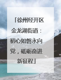 徐州经开区金龙湖街道：初心如磐永向党，砥砺奋进新征程