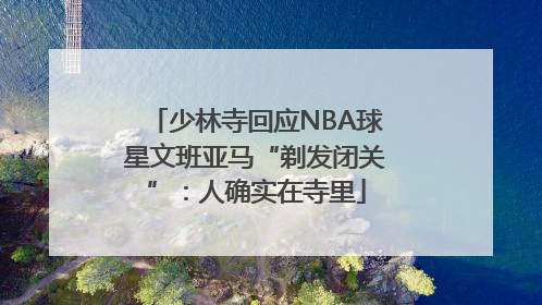 少林寺回应NBA球星文班亚马“剃发闭关”：人确实在寺里