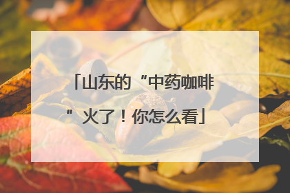 山东的“中药咖啡”火了！你怎么看