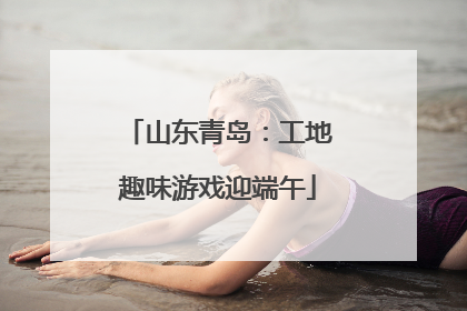 山东青岛：工地趣味游戏迎端午