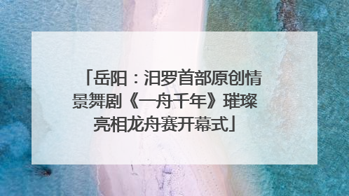 岳阳：汨罗首部原创情景舞剧《一舟千年》璀璨亮相龙舟赛开幕式