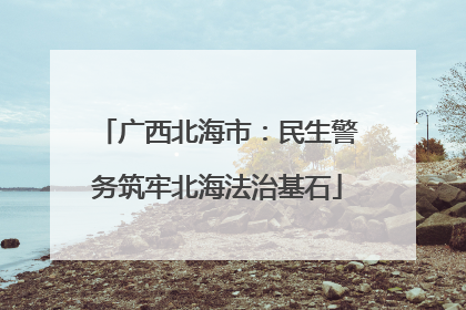 广西北海市：民生警务筑牢北海法治基石