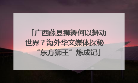 广西藤县狮舞何以舞动世界？海外华文媒体探秘“东方狮王”炼成记