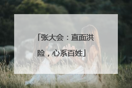 张大会：直面洪险，心系百姓