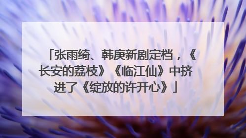 张雨绮、韩庚新剧定档，《长安的荔枝》《临江仙》中挤进了《绽放的许开心》