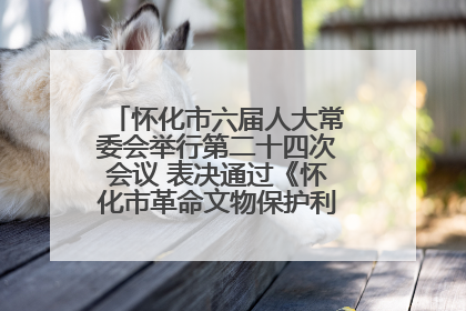怀化市六届人大常委会举行第二十四次会议 表决通过《怀化市革命文物保护利用若干规定》