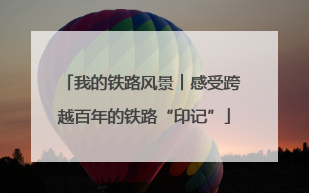 我的铁路风景︱感受跨越百年的铁路“印记”
