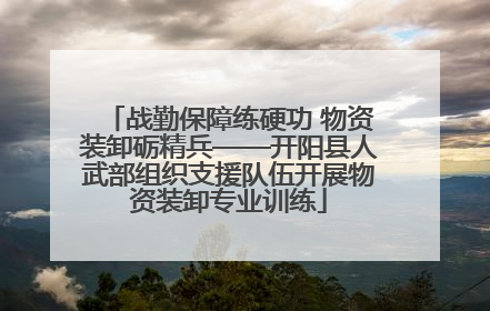 战勤保障练硬功 物资装卸砺精兵——开阳县人武部组织支援队伍开展物资装卸专业训练