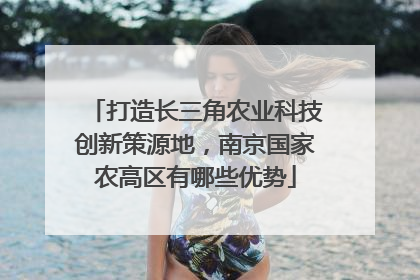 打造长三角农业科技创新策源地，南京国家农高区有哪些优势