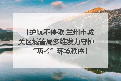 护航不停歇 兰州市城关区城管局多维发力守护“两考”环境秩序