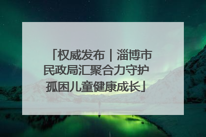 权威发布｜淄博市民政局汇聚合力守护孤困儿童健康成长