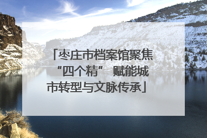 枣庄市档案馆聚焦“四个精” 赋能城市转型与文脉传承