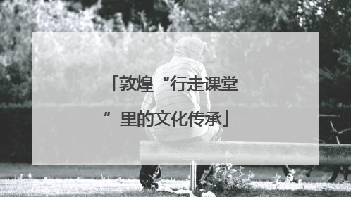 敦煌“行走课堂”里的文化传承