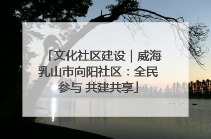 文化社区建设｜威海乳山市向阳社区：全民参与 共建共享