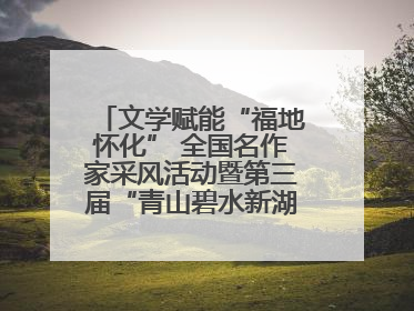 文学赋能“福地怀化” 全国名作家采风活动暨第三届“青山碧水新湖南”创作启动