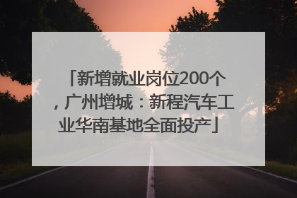 新增就业岗位200个，广州增城：新程汽车工业华南基地全面投产