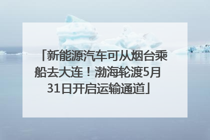 新能源汽车可从烟台乘船去大连！渤海轮渡5月31日开启运输通道