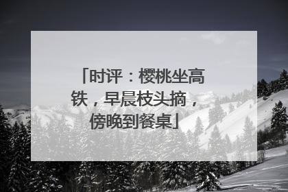 时评：樱桃坐高铁，早晨枝头摘，傍晚到餐桌