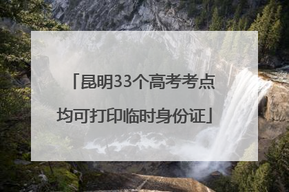 昆明33个高考考点均可打印临时身份证