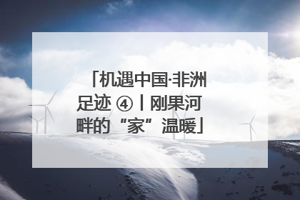 机遇中国·非洲足迹 ④丨刚果河畔的“家”温暖