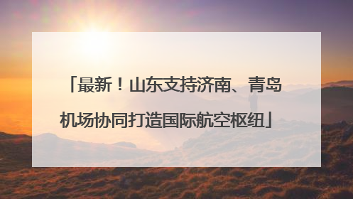 最新！山东支持济南、青岛机场协同打造国际航空枢纽