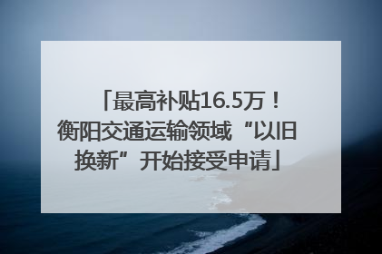 最高补贴16.5万！衡阳交通运输领域“以旧换新”开始接受申请