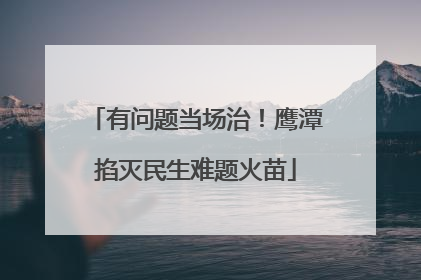 有问题当场治！鹰潭掐灭民生难题火苗