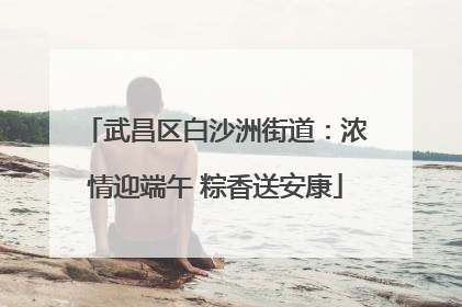武昌区白沙洲街道：浓情迎端午 粽香送安康