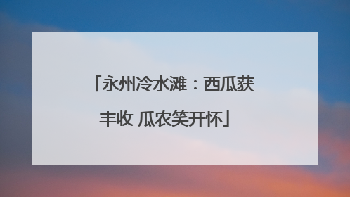 永州冷水滩：西瓜获丰收 瓜农笑开怀