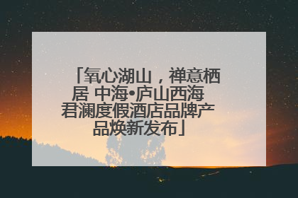 氧心湖山，禅意栖居 中海•庐山西海君澜度假酒店品牌产品焕新发布