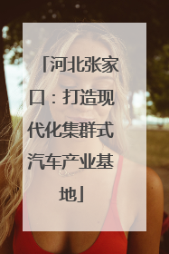 河北张家口：打造现代化集群式汽车产业基地