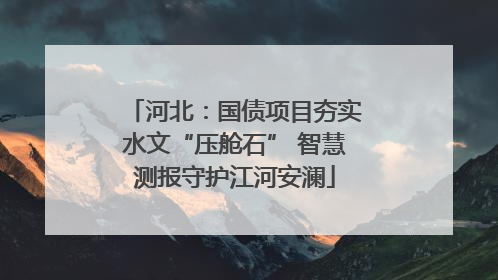 河北：国债项目夯实水文“压舱石” 智慧测报守护江河安澜