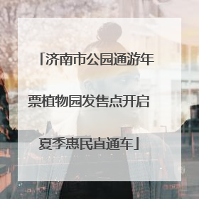 济南市公园通游年票植物园发售点开启夏季惠民直通车